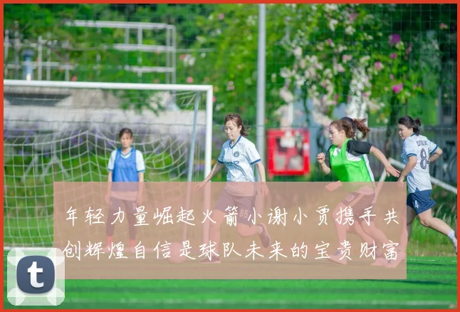 年轻力量崛起火箭小谢小贾携手共创辉煌自信是球队未来的宝贵财富