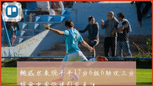 鲍威尔表现平平17分6板6助攻三分球命中率低迷引发关注