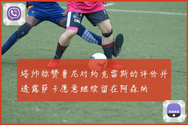 塔帅称赞鲁尼对约克雷斯的评价并透露萨卡愿意继续留在阿森纳