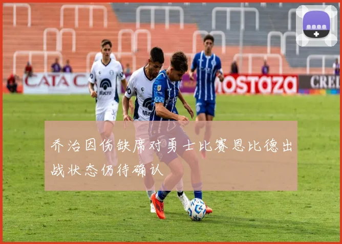 乔治因伤缺席对勇士比赛恩比德出战状态仍待确认