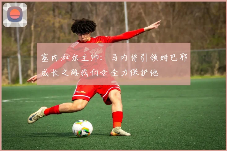 塞内加尔主帅：马内将引领姆巴耶成长之路我们会全力保护他
