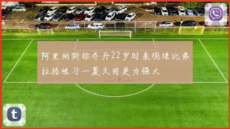 阿里纳斯称乔丹22岁时表现堪比弗拉格练习一夏天将更为强大