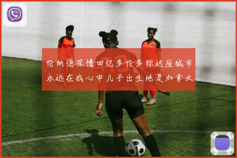 伦纳德深情回忆多伦多称这座城市永远在我心中儿子出生地是加拿大