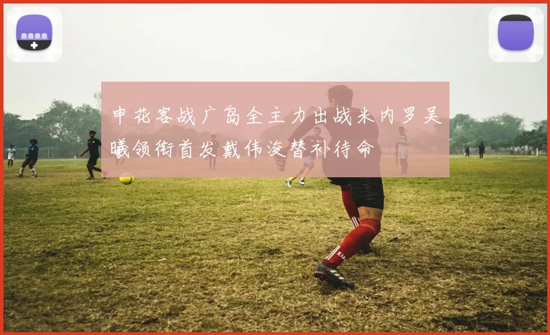 申花客战广岛全主力出战米内罗吴曦领衔首发戴伟浚替补待命