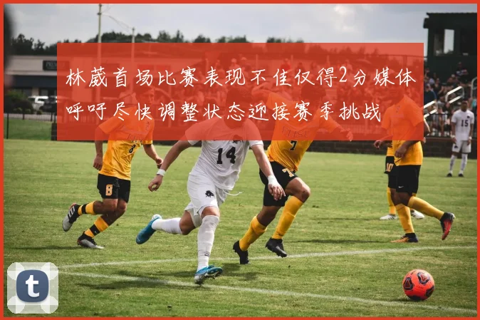 林葳首场比赛表现不佳仅得2分媒体呼吁尽快调整状态迎接赛季挑战