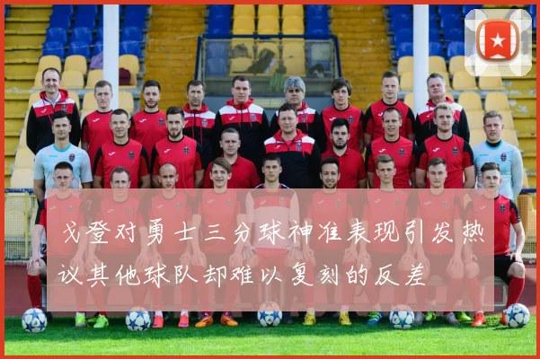 戈登对勇士三分球神准表现引发热议其他球队却难以复刻的反差