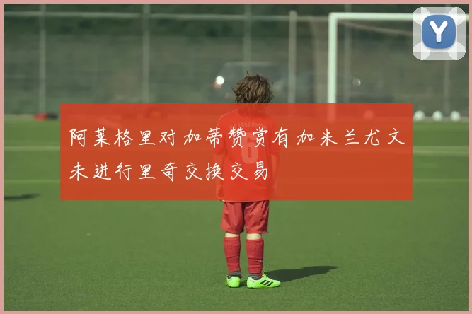 阿莱格里对加蒂赞赏有加米兰尤文未进行里奇交换交易