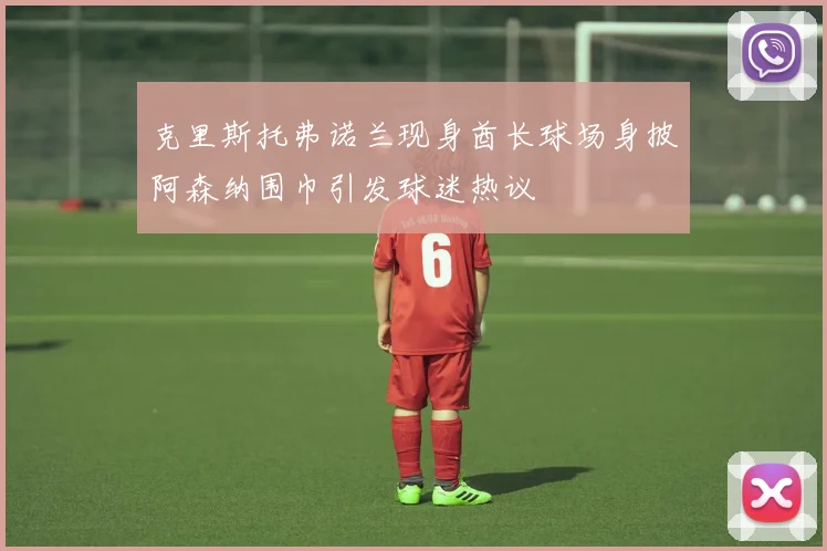 克里斯托弗诺兰现身酋长球场身披阿森纳围巾引发球迷热议