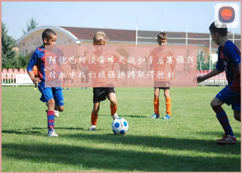 阿德巴约谈黄蜂之战如季后赛强烈对抗中我们顽强拼搏取得胜利