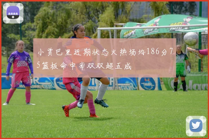 小贾巴里近期状态火热场均186分75篮板命中率双双超五成