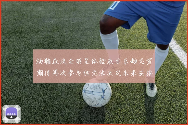 杨瀚森谈全明星体验表示乐趣无穷期待再次参与但无法决定未来安排