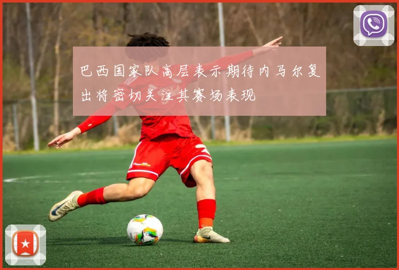 巴西国家队高层表示期待内马尔复出将密切关注其赛场表现