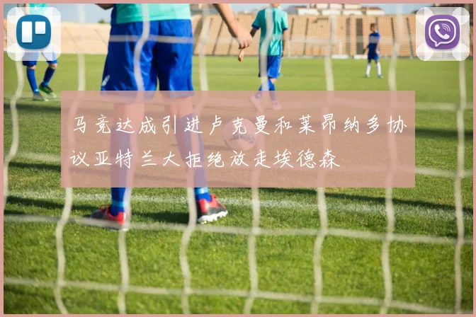马竞达成引进卢克曼和莱昂纳多协议亚特兰大拒绝放走埃德森