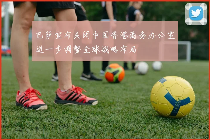 巴萨宣布关闭中国香港商务办公室进一步调整全球战略布局