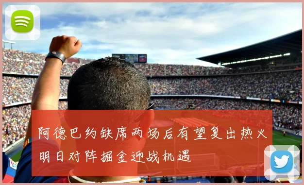 阿德巴约缺席两场后有望复出热火明日对阵掘金迎战机遇
