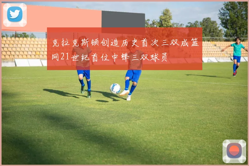 克拉克斯顿创造历史首次三双成篮网21世纪首位中锋三双球员