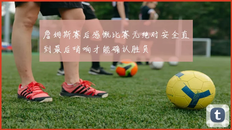 詹姆斯赛后感慨比赛无绝对安全直到最后哨响才能确认胜负