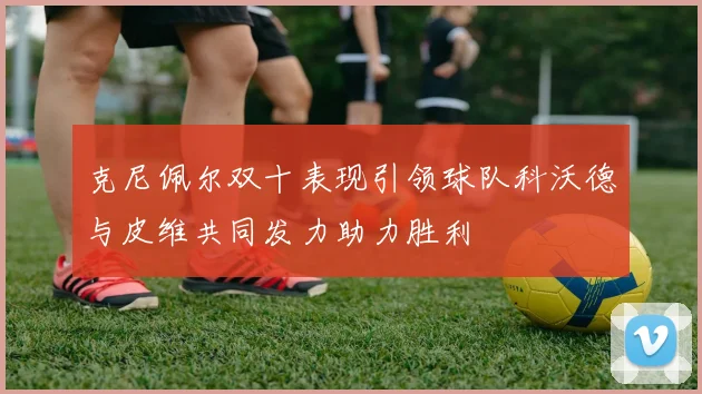 克尼佩尔双十表现引领球队科沃德与皮维共同发力助力胜利