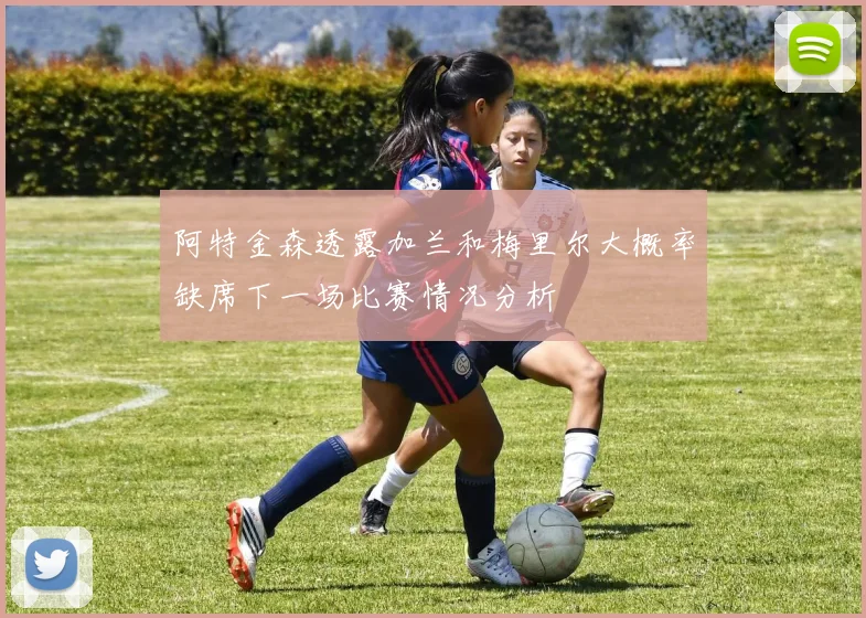 阿特金森透露加兰和梅里尔大概率缺席下一场比赛情况分析