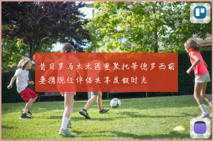 昔日罗马太太团重聚托蒂德罗西前妻携现任伴侣共享度假时光