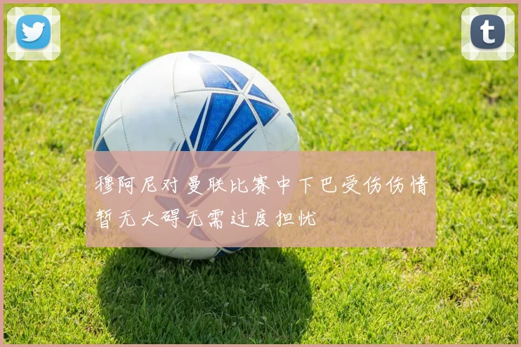 穆阿尼对曼联比赛中下巴受伤伤情暂无大碍无需过度担忧