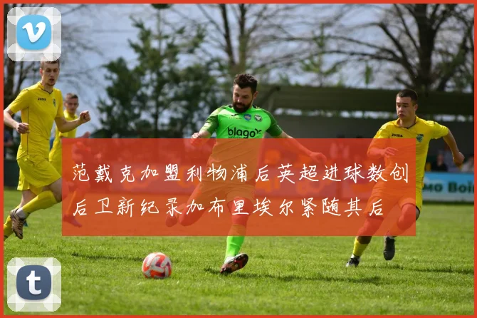 范戴克加盟利物浦后英超进球数创后卫新纪录加布里埃尔紧随其后