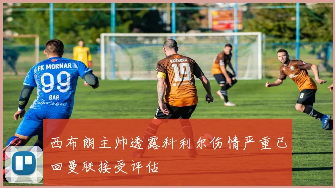 西布朗主帅透露科利尔伤情严重已回曼联接受评估