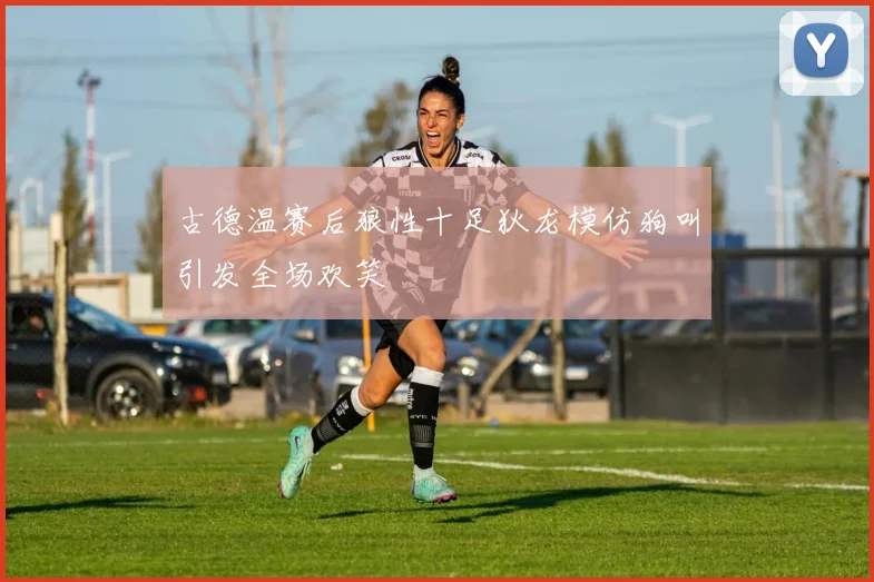 古德温赛后狼性十足狄龙模仿狗叫引发全场欢笑