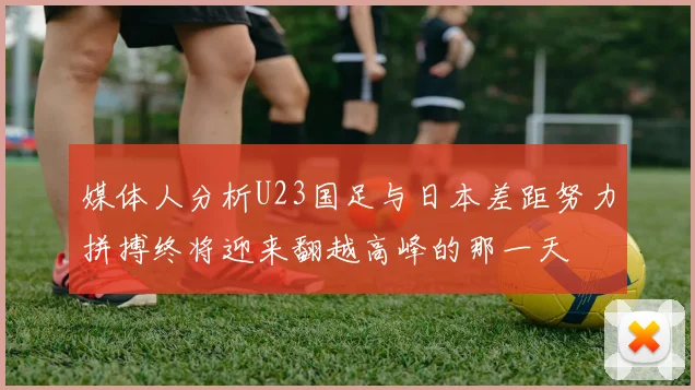 媒体人分析U23国足与日本差距努力拼搏终将迎来翻越高峰的那一天