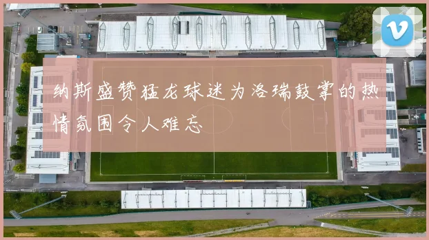 纳斯盛赞猛龙球迷为洛瑞鼓掌的热情氛围令人难忘