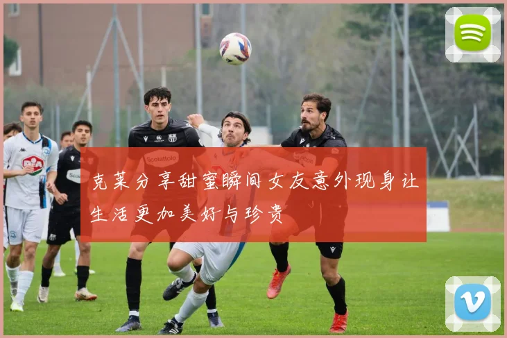 克莱分享甜蜜瞬间女友意外现身让生活更加美好与珍贵